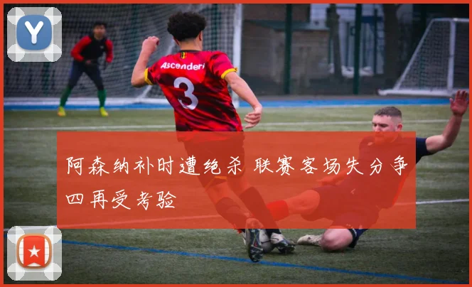 阿森纳补时遭绝杀 联赛客场失分争四再受考验