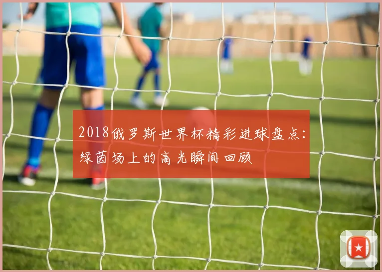 2018俄罗斯世界杯精彩进球盘点:绿茵场上的高光瞬间回顾