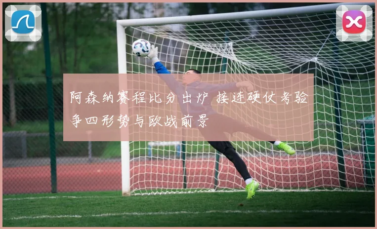 阿森纳赛程比分出炉 接连硬仗考验争四形势与欧战前景