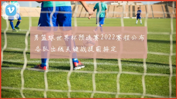 男篮球世界杯预选赛2022赛程公布 各队出线关键战提前排定