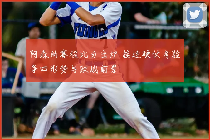阿森纳赛程比分出炉 接连硬仗考验争四形势与欧战前景