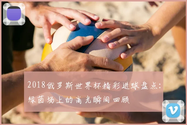 2018俄罗斯世界杯精彩进球盘点:绿茵场上的高光瞬间回顾