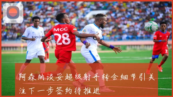 阿森纳谈妥超级射手转会细节引关注下一步签约待推进