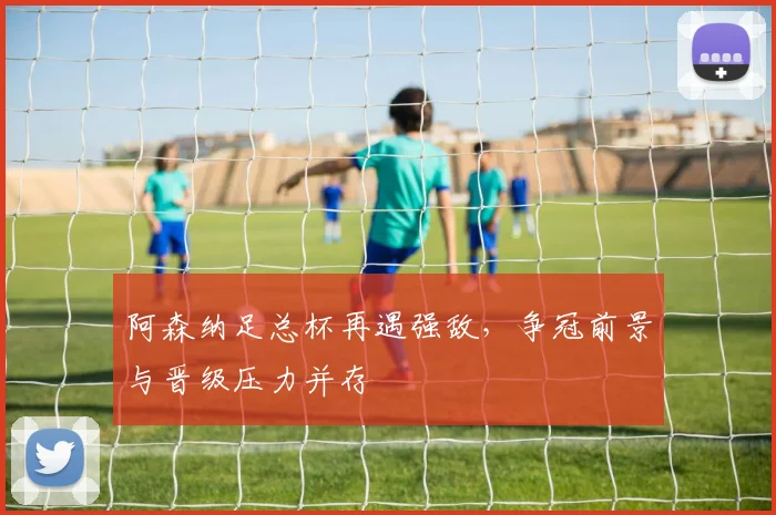 阿森纳足总杯再遇强敌，争冠前景与晋级压力并存