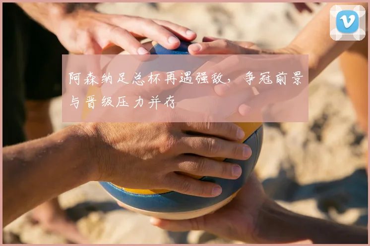 阿森纳足总杯再遇强敌，争冠前景与晋级压力并存