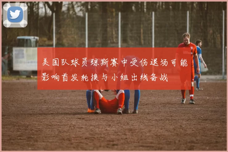 美国队球员琼斯赛中受伤退场可能影响首发轮换与小组出线备战