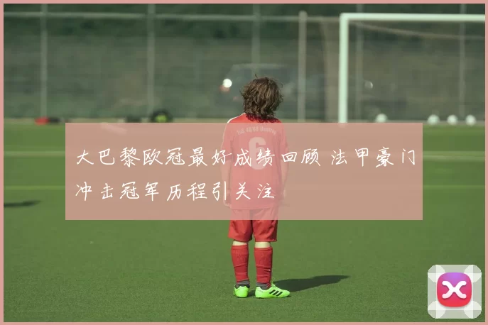 大巴黎欧冠最好成绩回顾 法甲豪门冲击冠军历程引关注