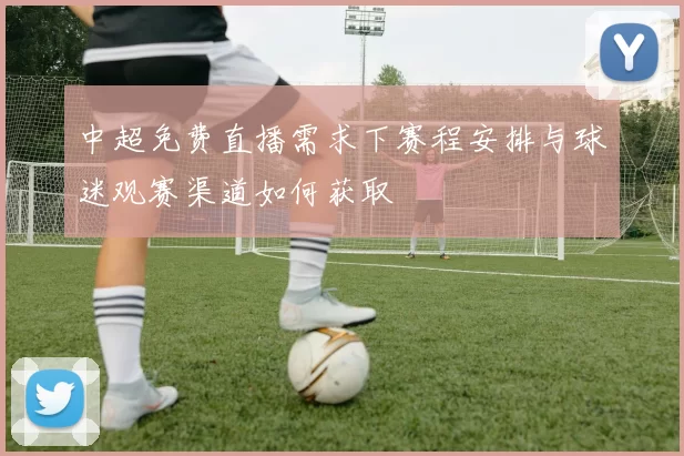 中超免费直播需求下赛程安排与球迷观赛渠道如何获取