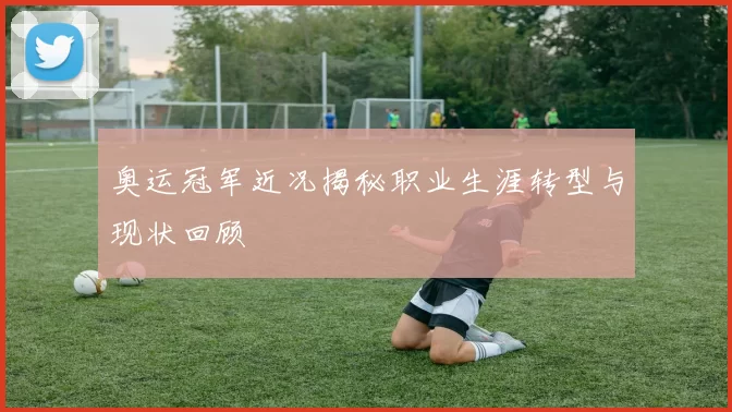 奥运冠军近况揭秘职业生涯转型与现状回顾