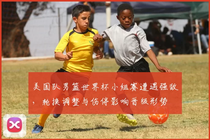 美国队男篮世界杯小组赛遭遇强敌，轮换调整与伤停影响晋级形势