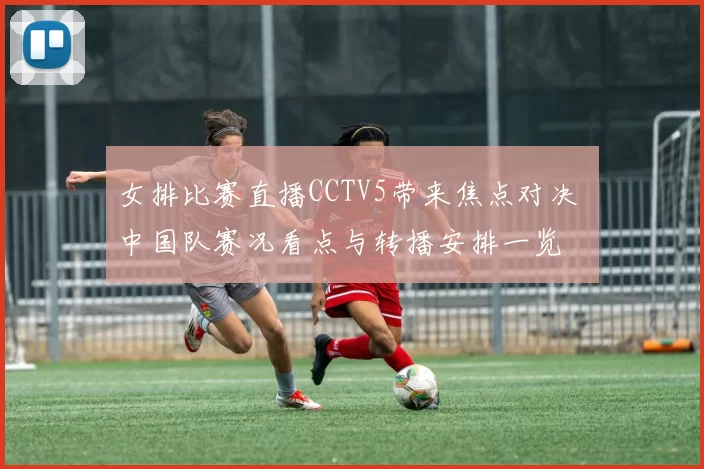 女排比赛直播CCTV5带来焦点对决 中国队赛况看点与转播安排一览