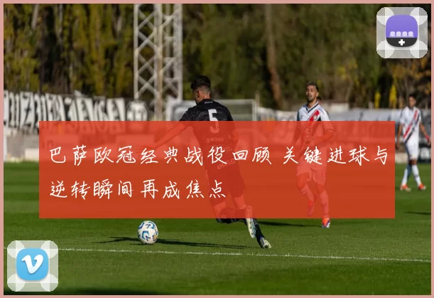 巴萨欧冠经典战役回顾 关键进球与逆转瞬间再成焦点