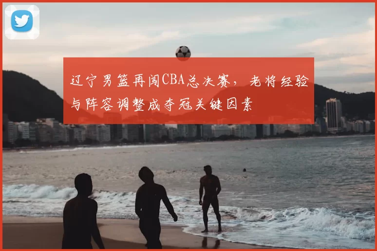 辽宁男篮再闯CBA总决赛，老将经验与阵容调整成夺冠关键因素