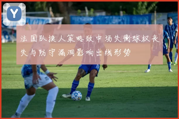 法国队换人策略致中场失衡球权丧失与防守漏洞影响出线形势
