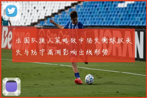 法国队换人策略致中场失衡球权丧失与防守漏洞影响出线形势