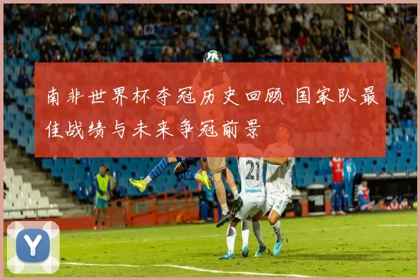 南非世界杯夺冠历史回顾 国家队最佳战绩与未来争冠前景