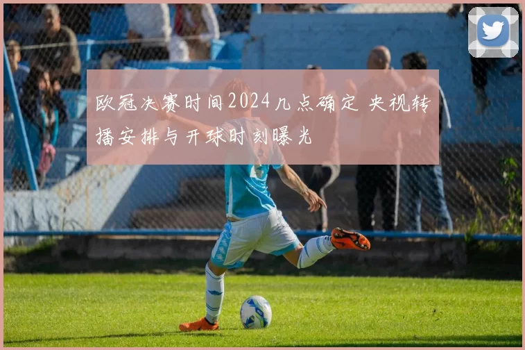 欧冠决赛时间2024几点确定 央视转播安排与开球时刻曝光