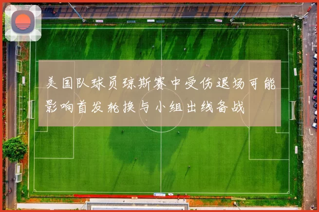 美国队球员琼斯赛中受伤退场可能影响首发轮换与小组出线备战