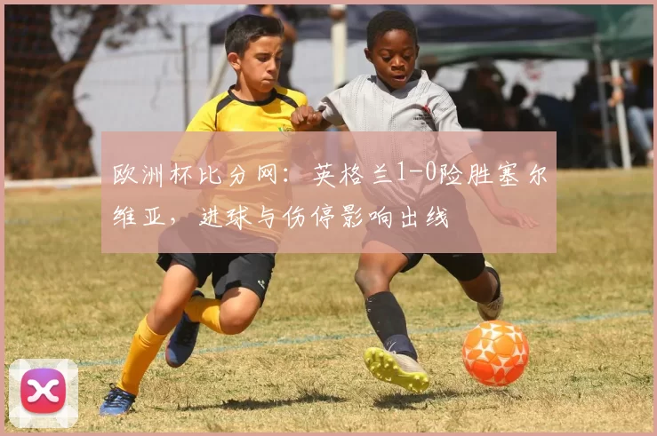 欧洲杯比分网：英格兰1-0险胜塞尔维亚，进球与伤停影响出线