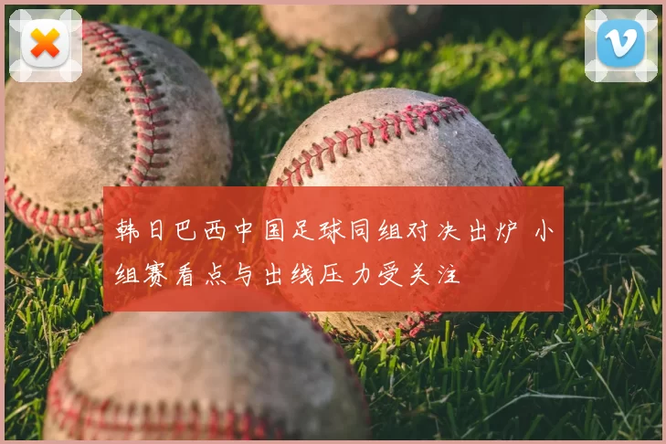 韩日巴西中国足球同组对决出炉 小组赛看点与出线压力受关注
