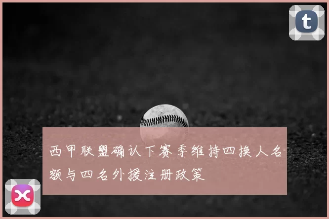 西甲联盟确认下赛季维持四换人名额与四名外援注册政策