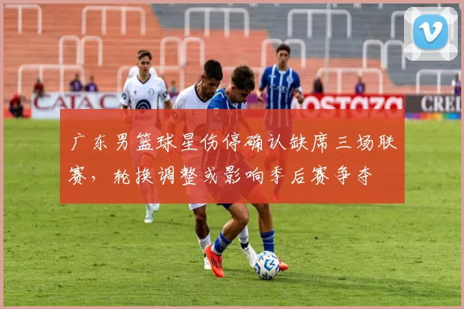 广东男篮球星伤停确认缺席三场联赛，轮换调整或影响季后赛争夺