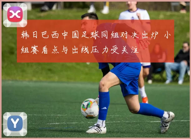 韩日巴西中国足球同组对决出炉 小组赛看点与出线压力受关注