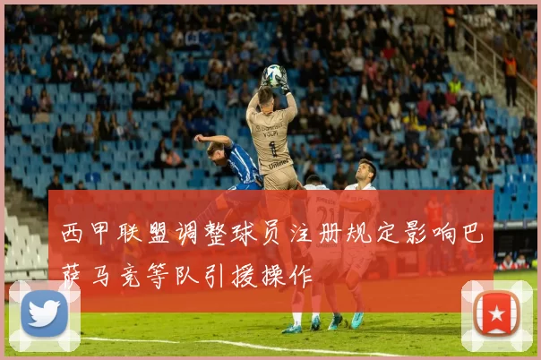 西甲联盟调整球员注册规定影响巴萨马竞等队引援操作