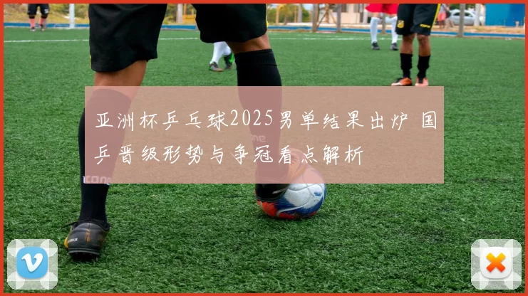 亚洲杯乒乓球2025男单结果出炉 国乒晋级形势与争冠看点解析