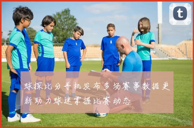 球探比分手机发布多场赛事数据更新助力球迷掌握比赛动态