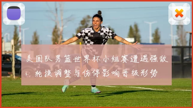 美国队男篮世界杯小组赛遭遇强敌，轮换调整与伤停影响晋级形势