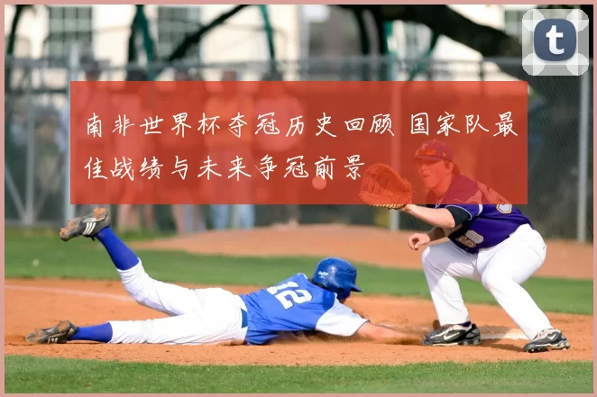 南非世界杯夺冠历史回顾 国家队最佳战绩与未来争冠前景