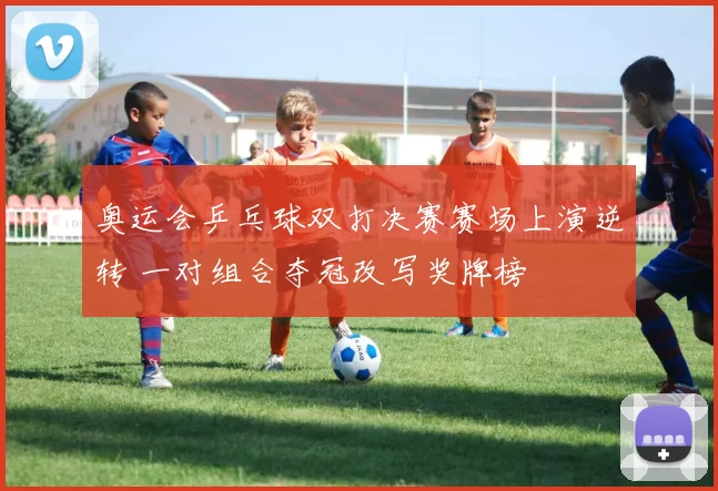 奥运会乒乓球双打决赛赛场上演逆转 一对组合夺冠改写奖牌榜