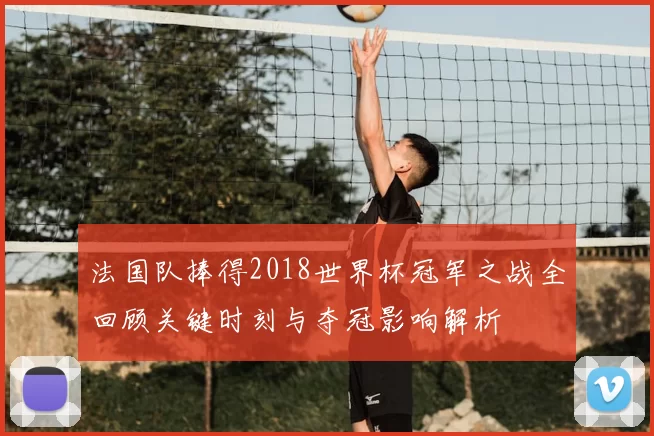 法国队捧得2018世界杯冠军之战全回顾关键时刻与夺冠影响解析