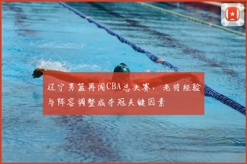 辽宁男篮再闯CBA总决赛，老将经验与阵容调整成夺冠关键因素
