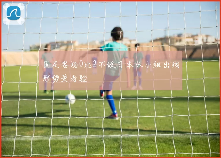 国足客场0比2不敌日本队小组出线形势受考验