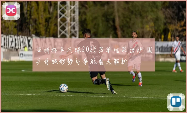 亚洲杯乒乓球2025男单结果出炉 国乒晋级形势与争冠看点解析