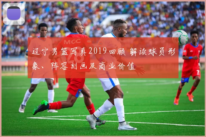 辽宁男篮写真2019回顾 解读球员形象、阵容刻画及商业价值