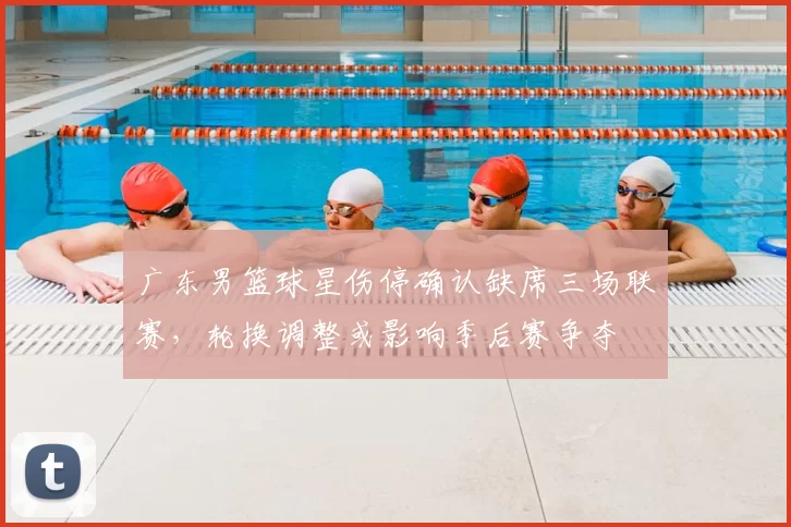 广东男篮球星伤停确认缺席三场联赛，轮换调整或影响季后赛争夺