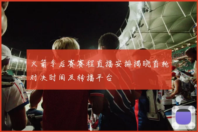 火箭季后赛赛程直播安排揭晓首轮对决时间及转播平台