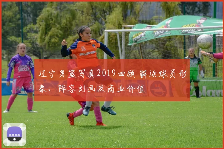 辽宁男篮写真2019回顾 解读球员形象、阵容刻画及商业价值